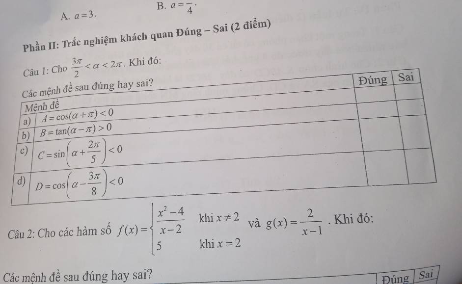 a=frac 4·
A. a=3.
Phần II: Trắc nghiệm khách quan Đúng - Sai (2 điểm)
Cho  3π /2  <2π. Khi đó:
và g(x)= 2/x-1 . Khi đó:
Câu 2: Cho các hàm số f(x)=beginarrayl  (x^2-4)/x-2  5endarray. beginarrayr khix!= 2 khix=2endarray .
Các mệnh đề sau đúng hay sai? Sai
Đúng