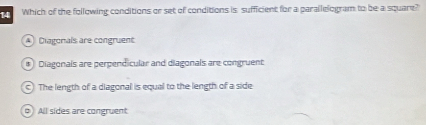 Which of the following conditions or set of conditions is sufficient for a parallelogram to be a square?
A Diagonals are congruent
Diagonals are perpendicular and diagonals are congruent
) The length of a diagonal is equal to the length of a side
o All sides are congruent