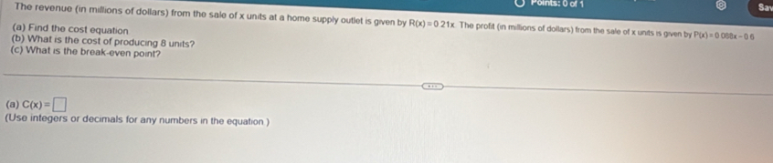 Points: 0 or Sa 
The revenue (in millions of dollars) from the sale of x units at a home supply outlet is given by R(x)=0.21x The profit (in millions of dollars) from the sale of x units is given by P(x)=0.068x-0.6
(a) Find the cost equation 
(b) What is the cost of producing 8 units? 
(c) What is the break-even point? 
(a) C(x)=□
(Use integers or decimals for any numbers in the equation)