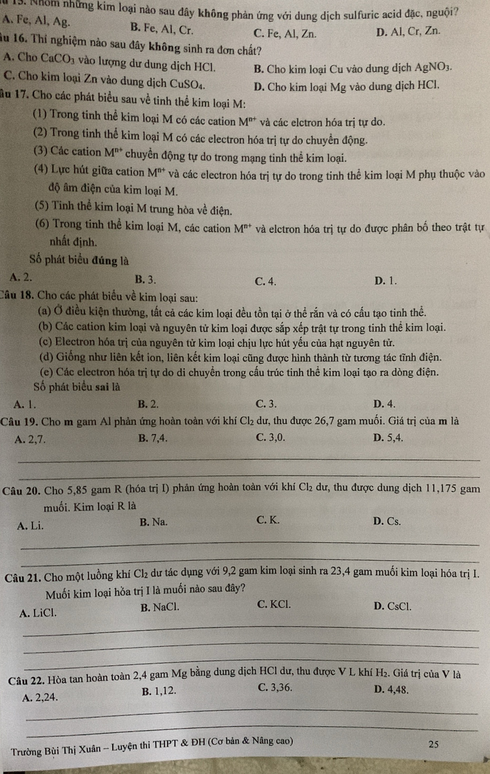 Nhom những kim loại nào sau đây không phản ứng với dung dịch sulfuric acid đặc, nguội?
A. Fe, Al, Ag. B. Fe, Al, Cr.
C. Fe, Al, Zn. D. Al, Cr, Zn.
âu 16. Thí nghiệm nào sau đây không sinh ra đơn chất?
A. Cho CaCO_3 vào lượng dư dung dịch HCl. B. Cho kim loại Cu vào dung dịch AgNO3.
C. Cho kim loại Zn vào dung dịch CuSO₄. D. Cho kim loại Mg vào dung dịch HCl.
ầu 17. Cho các phát biểu sau về tinh thể kim loại M:
(1) Trong tinh thể kim loại M có các cation M^(n+) và các elctron hóa trị tự do.
(2) Trong tinh thể kim loại M có các electron hóa trị tự do chuyền động.
(3) Các cation M^(n+) chuyển động tự do trong mạng tinh thể kim loại.
(4) Lực hút giữa cation M^(n+) và các electron hóa trị tự do trong tinh thể kim loại M phụ thuộc vào
độ âm điện của kim loại M.
(5) Tinh thể kim loại M trung hòa về điện.
(6) Trong tinh thể kim loại M, các cation M^(n+) và elctron hóa trị tự do được phân bố theo trật tự
nhất định.
Số phát biểu đúng là
A. 2. B. 3. C. 4. D. 1.
Câu 18. Cho các phát biểu về kim loại sau:
(a) Ở điều kiện thường, tất cả các kim loại đều tồn tại ở thể rắn và có cấu tạo tinh thể.
(b) Các cation kim loại và nguyên tử kim loại được sắp xếp trật tự trong tinh thể kim loại.
(c) Electron hóa trị của nguyên tử kim loại chịu lực hút yếu của hạt nguyên tử.
(d) Giống như liên kết ion, liên kết kim loại cũng được hình thành từ tương tác tĩnh điện.
(e) Các electron hóa trị tự do di chuyển trong cấu trúc tinh thể kim loại tạo ra dòng điện.
Số phát biểu sai là
A. 1. B. 2. C. 3. D. 4.
Câu 19. Cho m gam Al phản ứng hoàn toàn với khí Cl_2 dư, thu được 26,7 gam muối. Giá trị của m là
A. 2,7. B. 7,4. C. 3,0. D. 5,4.
_
_
Câu 20. Cho 5,85 gam R (hóa trị I) phản ứng hoàn toàn với khí Cl₂ dư, thu được dung dịch 11,175 gam
muối. Kim loại R là
A. Li. B. Na. C. K. D. Cs.
_
_
Câu 21. Cho một luồng khí Cl₂ dư tác dụng với 9,2 gam kim loại sinh ra 23,4 gam muối kim loại hóa trị I.
Muối kim loại hỏa trị I là muối nào sau đây?
C. KCl.
A. LiCl. B. NaCl. D. CsCl.
_
_
_
Câu 22. Hòa tan hoàn toàn 2,4 gam Mg bằng dung dịch HCl dư, thu được V L khí H₂. Giá trị của V là
A. 2,24. B. 1,12.
C. 3,36. D. 4,48.
_
_
Trường Bùi Thị Xuân - Luyện thi THPT & ĐH (Cơ bản & Nâng cao) 25