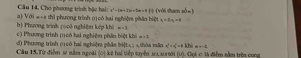 Cho phương trình bậc hai: x^2-(m+2)x+2m=0(1) (với tham sốm) 
a) Với m=0 thì phương trình (1) có hai nghiệm phân biệt x_1=2:x_2=0
b) Phương trình (1) có nghiệm kép khi m=2. 
c) Phương trình (1) có hai nghiệm phân biệt khi m>2. 
d) Phương trình (1) có hai nghiệm phân biệt x; x thỏa mãn x_1^2+x_2^2=8 khì m=-2. 
Câu 15.Từ điểm M nằm ngoài (0) kẻ hai tiếp tuyến MA,мв tới (0). Gọi ơ là điểm nằm trên cung