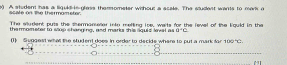 A student has a liquid-in-glass thermometer without a scale. The student wants to mark a 
scale on the thermometer. 
The student puts the thermometer into melting ice, waits for the level of the liquid in the 
thermometer to stop changing, and marks this liquid level as 0°C. 
(i) Suggest what the student does in order to decide where to put a mark for 100°C. 
[1]