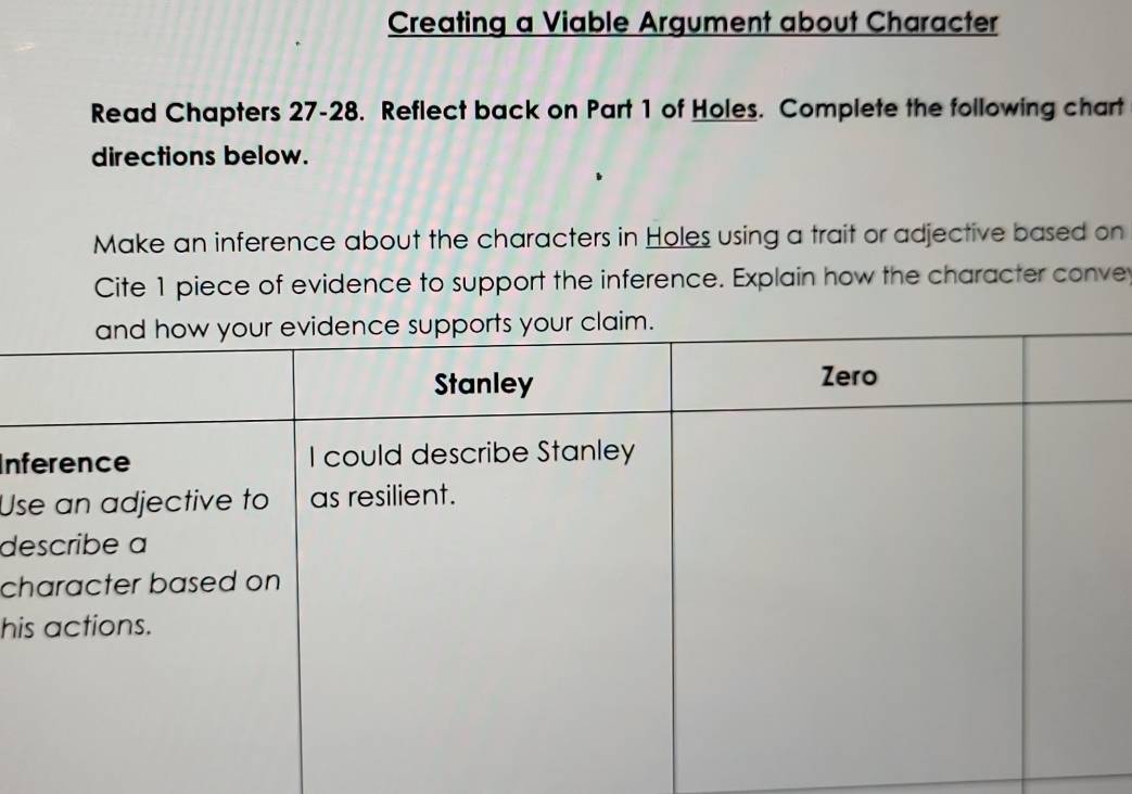 Creating a Viable Argument about Character 
Read Chapters 27-28. Reflect back on Part 1 of Holes. Complete the following chart 
directions below. 
Make an inference about the characters in Holes using a trait or adjective based on 
Cite 1 piece of evidence to support the inference. Explain how the character conve 
In 
Us 
d 
c 
hi