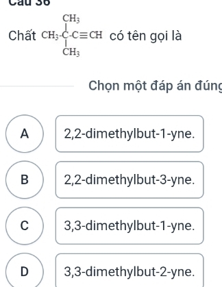 Chất CH_3· beginarrayr CH_3 CH_3endarray Cequiv CH có tên gọi là
Chọn một đáp án đúng
A 2,2 -dimethylbut -1 -yne.
B 2,2 -dimethylbut -3 -yne.
C 3,3 -dimethylbut -1 -yne.
D 3,3 -dimethylbut -2 -yne.