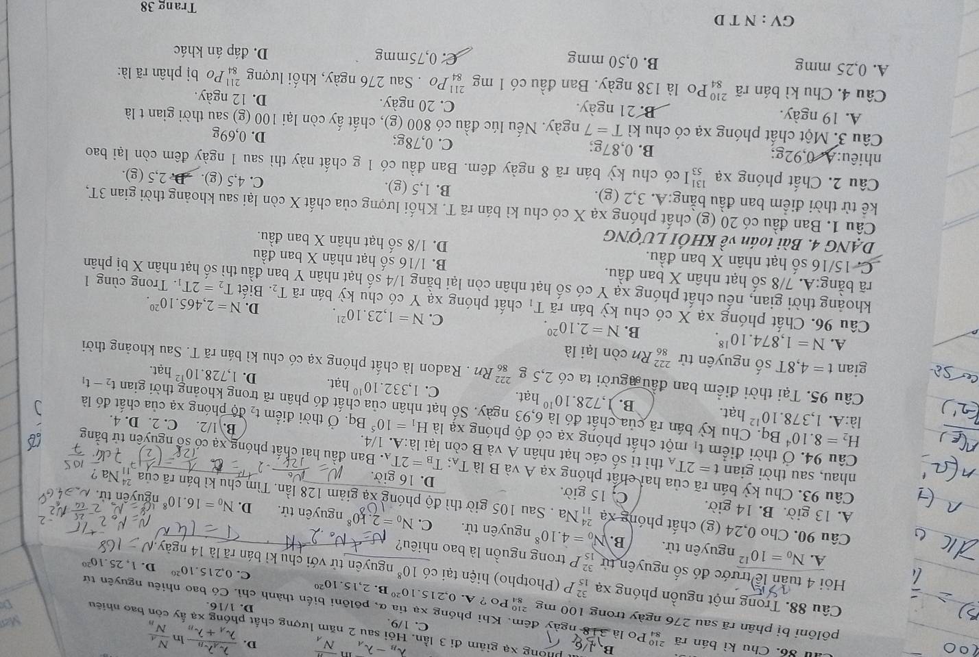lambda _B-lambda _A overline N_A D. frac lambda _Alambda _Blambda _A+lambda _B ln frac N_AN_B
phòng xạ giảm đi 3 lần. Hỏi sau 2 năm lượng chất phóng xạ ấy còn bao nhiêu
C. 1/9. Men
Au 86. Chu kì bán rã  Po là 318 ngày đêm. Khi phóng xạ tia α, pôlôni biến thành chì. Có bao nhiêu nguyên từ
D. 1/16.
pôlôni bị phân rã sau 276 ngày trong 100 mg 3 Po ? A. 0,215..10^(20) B.2,15.10^(20) C. 0,215.10^(20) D. 1,25.10^(20)
D
Câu 88. Trong một nguồn phóng xạ beginarrayr 32 15endarray P  Photpho) hiện tại có 10^8 nguyên tử với chu kì bán rã là 14 ngày.
Hỏi 4 tuần lễ trước đó số nguyên từ beginarrayr 32 15endarray P trong nguồn là bao nhiêu?
A. N_0=10^(12) nguyên tử. B. N_0=4.10^8 nguyên tử. N_0=2.k0^8
C.
Câu 90. Cho 0,24 (g) chất phóng xạ beginarrayr 24 11endarray Na . Sau 105 giờ thì độ phóng xạ giảm 128 lần. Tìm chu kì bán rã của beginarrayr 24 11endarray Na 2
nguyên tử. D. N_0= 10^8 nguyên t
A. 13 giờ. B. 14 giờ. C. 15 giờ. D. 16 giờ.
Câu 93. Chu kỳ bán rã của hai chất phóng xạ A và B là T_A;T_B=2T_A. Ban đầu hai chất phóng xạ có số nguyên tử bằng
nhau, sau thời gian t=2T_A thì tỉ số các hạt nhân A và B còn lại là:A. 1/4.
Câu 94. Ở thời điểm t_1 một chất phóng xạ có độ phóng xạ là H_1=10^5 Bq. Ở thời điểm t₂ độ phóng xạ của chất đó là
B. 1/2. C. 2. D. 4.
H_2=8.10^4 Bq. Chu kỳ bán rã của chất đó là 6,93 ngày. Số hạt nhân của chất đó phân rã trong khoảng thời gian
là:A. 1,37 8..10^(12) hạt. B. 1.728.10^(10) hạt. C. 1,332.10^(10) 1,728.10^(12)hat.
hạt. D.
t_2-t_1
Câu 95. Tại thời điểm ban đầu gười ta có 2,5 _(86)^(222)Rn. Radon là chất phóng xạ có chu kì bán rã T. Sau khoảng thời
gian t=4,8T số nguyên tử _(86)^(222)Rn còn lại là
A. N=1,874.10^(18).
B. N=2.10^(20).
C. N=1,23.10^(21). D. N=2,465.10^(20).
Câu 96. Chất phóng xạ X có chu kỳ bán rã T_1 chất phóng xạ Y có chu kỳ bán rã T_2. Biết T_2=2T_1. Trong cùng 1
khoảng thời gian, nếu chất phóng xạ Y có số hạt nhân còn lại bằng 1/4 số hạt nhân Y ban đầu thì số hạt nhân X bị phân
rã bằng:A. 7/8 số hạt nhân X ban đầu. B. 1/16 số hạt nhân X ban đầu
C. 15/16 số hạt nhân X ban đầu. D. 1/8 số hạt nhân X ban đầu.
DẠNG 4. Bài toán về KHÔI LƯợNG
Câu 1. Ban đầu có 20 (g) chất phóng xạ X có chu kì bán rã T. Khối lượng của chất X còn lại sau khoảng thời gian 3T,
kể từ thời điểm ban đầu bằng:A. 3,2 (g). B. 1,5 (g). C. 4,5 (g). D. 2,5 (g).
Câu 2. Chất phóng xạ beginarrayr 13 53endarray I có chu kỳ bán rã 8 ngày đêm. Ban đầu có 1 g chất này thì sau 1 ngày đêm còn lại bao
nhiêu:A. 0,92g; B. 0,87g; C. 0,78g; D. 0,69g
Câu 3. Một chất phóng xạ có chu kì T=7 ngày. Nếu lúc đầu có 800 (g), chất ấy còn lại 100 (g) sau thời gian t là
A. 19 ngày. B. 21 ngày.
C. 20 ngày. D. 12 ngày.
Câu 4. Chu kì bán rã beginarrayr 210 84endarray Po là 138 ngày. Ban đầu có 1 mg 'Po . Sau 276 ngày, khối lượng beginarrayr 211 84endarray Po bị phân rã là:
A. 0,25 mmg B. 0,50 mmg C. 0,75mmg D. đáp án khác
GV : N T D Trang 38