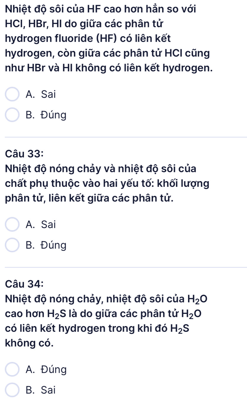 Nhiệt độ sôi của HF cao hơn hẳn so với
HCI, HBr, HI do giữa các phân tử
hydrogen fluoride (HF) có liên kết
hydrogen, còn giữa các phân tử HCI cũng
như HBr và HI không có liên kết hydrogen.
A. Sai
B. Đúng
Câu 33:
Nhiệt độ nóng chảy và nhiệt độ sôi của
chất phụ thuộc vào hai yếu tố: khối lượng
phân tử, liên kết giữa các phân tử.
A. Sai
B. Đúng
Câu 34:
Nhiệt độ nóng chảy, nhiệt độ sôi của H_2O
cao hơn H_2 S là do giữa các phân tử H_2O
có liên kết hydrogen trong khi đó H_2S
không có.
A. Đúng
B. Sai