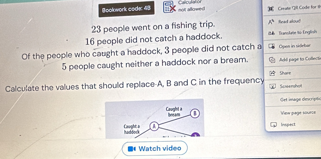 Calculator 
Bookwork code: 4B not allowed 
Create QR Code for th
23 people went on a fishing trip. Read aloud
16 people did not catch a haddock. あ Translate to English 
Of the people who caught a haddock, 3 people did not catch a Open in sidebar
5 people caught neither a haddock nor a bream. 
Add page to Collecti 
Share 
Calculate the values that should replace· A, B and C in the frequency 
Screenshot 
Get image descriptic 
Caught a 
bream B View page source 
Caught a A Inspect 
haddock 
Watch video