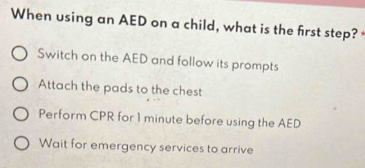 When using an AED on a child, what is the first step? *
Switch on the AED and follow its prompts
Attach the pads to the chest
Perform CPR for 1 minute before using the AED
Wait for emergency services to arrive