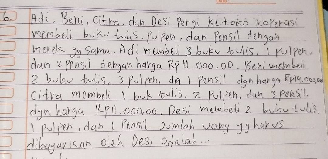 Ad, Behi, citra, dan Desi Pergi kitoko koperasi 
membeli boko tolis, pulpen, dan Pensil dengan 
merek gg Sama. Adimembeli 3 bukv tolis, I pulpen. 
dan 2 pensil dengan harga Rp 11. 000, 00. Benimembeli
2 boko tols, 3 pulpen, ¢ñ 1 pensil ignharga Rpl4. 000 00
citra membeli I bok tolis, 2 pulpen, dan 3 pensil, 
dgn harga Rpll. 000, 00. Desi membeli 2 bukutulis,
1 pulpen, dan 1 Pensil. Jumlah vany Jgharus 
dibayarkan olch Desi adalah.