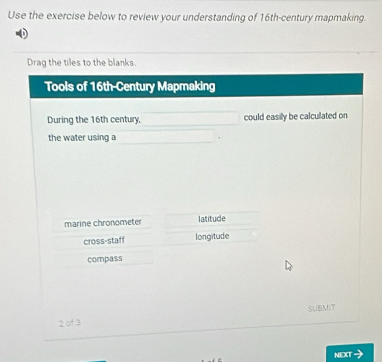 Use the exercise below to review your understanding of 16th -century mapmaking.
Drag the tiles to the blanks.
Tools of 16th-Century Mapmaking
During the 16th century, could easily be calculated on
the water using a
marine chronometer latitude
cross-staff longitude
compass
SUBMIT
2 of 3
NEXT