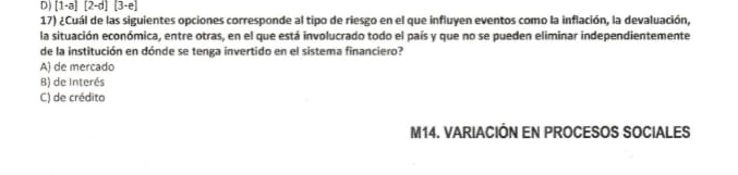 D) [1-a][2-d][3-e]
17) ¿Cuál de las siguientes opciones corresponde al tipo de riesgo en el que influyen eventos como la inflación, la devaluación,
la situación económica, entre otras, en el que está involucrado todo el país y que no se pueden eliminar independientemente
de la institución en dónde se tenga invertido en el sistema financiero?
A) de mercado
B) de Interés
C) de crédito
M14. VARIACIÓN EN PROCESOS SOCIALES