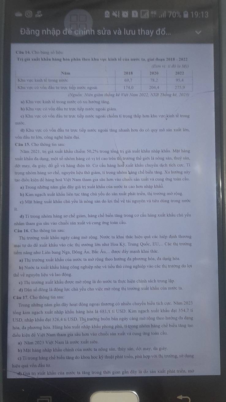0     1 ; 70% 8 19:13
Đăng nhập để chính sửa và lưu thay đố...
Câu 14. Cho bảng số hiệu
Trị giả xuất khẩu hàng hóa phân theo khu vực kinh tế của nước ta, giai đoạn 2018 - 2022
(Đơn vị tí độ la M)
(Nguồn: Niên giám thống kê Việt Nam 2022, NNB Thống kế, 2023)
a) Khu vực kinh tế trong mước có xu hướng tăng.
h) Khu vực có vôn đầu tư trực tiếp mước ngoài giảm.
c) Khu vực có vốn đầu tư trực tiếp nước ngoài chiếm tỉ trọng thắp hơn khu vực kinh tế trong
mước.
đ) Khu vực có vốn đầu tư trực tiếp mước ngoài tăng nhanh hơn do có quy mô sản xuất lớn.
vn đầu tr lớn, công nghệ hiện đại.
Câu 15. Cho thông tin sau:
Năm 2021, trị giá xuất khẩu chiếm 50,2% trong tổng trị giá xuất khẩu nhập khẩu. Mặt hàng
xuất khẩu đa dang, một số nhóm hàng có vị trí cao trên thị trưởng thể giới là nông sản, thuỷ sản,
đột may, đa giảy, đồ gỗ và hàng điện tử. Cơ cầu hàng hoa xuất khẩu chuyển dịch tích cực. Tỉ
trong nhóm hàng sơ chế, nguyên liệu thô giám, tỉ trọng nhóm hảng chế biển tăng. Xu hướng này
tạo điều kiện đề hàng hoá Việt Nam tham gia sâu hơn vào chuỗi sản xuất và cung ứng toàn cầu.
) Trong những năm gần đây giả trị xuất khẩu của mước ta cao hơn nhập khẩu
b) Kim ngạch xuất khẩu liên tục tăng chủ yểu do sản xuất phát triển, thị trường mở rộng.
c) Mặt hàng xuất khẩu chủ yểu là nông sản do lợi thể về tài nguyên và tiêu dùng trong nước
it
d) Ti trong nhóm hàng sơ chế giảm, hàng chế biển tăng trong cơ cấu hàng xuất khẩu chủ yểu
nhằm tham gia sâu vào chuỗi sản xuất và cung ứng toàn cầu.
Câu 16. Cho thông tin sau:
Thị trường xuất khẩu ngày cảng mờ rộng. Nước ta khai thác hiệu quả các hiệp định thương
mai tự do để xuất khẩu vào các thị ưường lớn như Hoa Kỳ, Trung Quốc, EU,... Các thị trường
tiểm năng như Liên bang Nga, Đông Âu, Bắc Âu,... được dầy mạnh khai thác.
a) Thị trưởng xuất khẩu của nước ta mở rộng theo hướng đa phương hỏa, đa dạng hóa.
b) Nước ta xuất khẩu hàng công nghiệp nhẹ và tiểu thủ công nghiệp vào các thị trường do lợi
thể về nguyên liệu và lao động.
c) Thị trưởng xuất khẩu được mở rộng là do nước ta thực hiện chính sách trung lập
đ) Dân số đông là động lực chủ yểu cho việc mở rộng thị trường xuất khẩu của nước ta.
Câu 17. Cho thông tin sau:
Trong những năm gần đây hoạt động ngoại thương có nhiều chuyến biển tích cực. Năm 2023
tổng kim ngạch xuất nhập khẩu hàng hóa là 681,1 tỉ USD. Kim ngạch xuất khẩu đạt 354,7 tỉ
USD, nhập khẩu đạt 326,4 tỉ USD. Thị trường buôn bản ngày cảng mở rộng theo hướng đa dạng
hóa, đa phương hóa. Hàng hóa xuất nhập khẩu phong phủ, tỉ trong nhóm hàng chế biển tăng tao
điều kiện để Việt Nam tham gia sâu hơn vào chuỗi sản xuất và cung ứng toàn cầu.
) Năm 2023 Việt Nam là nước xuất siêu.
b) Mặt hàng nhập khẩu chính của nước ta nồng sản, thủy sản, dệt may, da giảy.
c) Tỉ trong hàng chế biển tăng do khoa học kỹ thuật phát triển, phủ hợp với thị trường, sử dụng
hiệu quả vôn đầu tư.
d) Giá trị xuất khẩu của nước ta tăng trong thời gian gần đây là do sản xuất phát triển, mở