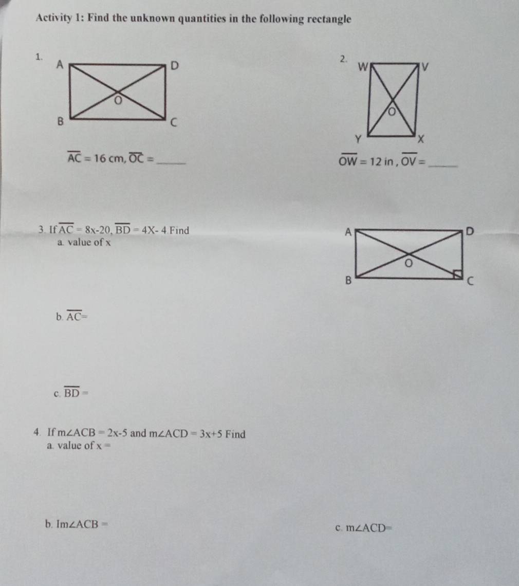 Activity 1: Find the unknown quantities in the following rectangle 
1. 
2.
overline AC=16cm, overline OC= _
overline OW=12in, overline OV= _ 
3. If overline AC=8x-20, overline BD=4x-4 Find 
a. value of x
b. overline AC=
c. overline BD=
4. If m∠ ACB=2x-5 and m∠ ACD=3x+5 Find 
a value of x=
b. Im∠ ACB=
c. m∠ ACD=