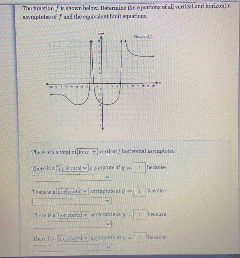 The function f is shown below. Determine the equations of all vertical and horizontal
asymptotes of f and the equivalent limit equations.
There are a total of four vertical / horizontal asymptotes.
There is a horizontal asymptote at y=1 because
There is a horizontal asymptote at y=1 because
There is a horizontal asymptote at y=1 because
There is a horizontal asymptote at y=□ because