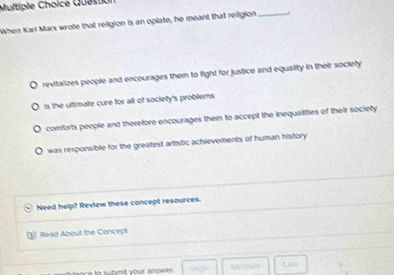 Multipie Choice Question
When Karl Marx wrote that religion is an opiate, he meant that religion_
revitalizes people and encourages them to fight for justice and equality in their society
is the ultimate cure for all of society's problems .
comforts people and therefore encourages them to accept the inequalities of their society
was responsible for the greatest artistic achievements of human history 
Need help? Review these concept resources.
Read About the Concept
gaoe