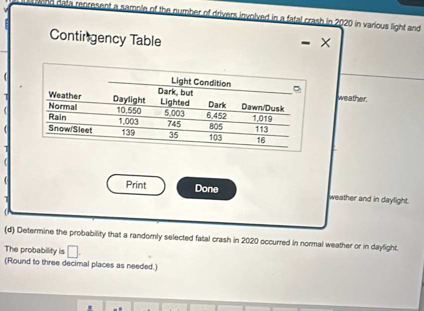 owing data represent a sample of the number of drivers involved in a fatal crash in 2020 in various light and 
Contingency Table 
weather. 
T 
 
( 
( 
( Print Done weather and in daylight. 
(d) Determine the probability that a randomly selected fatal crash in 2020 occurred in normal weather or in daylight. 
The probability is □. 
(Round to three decimal places as needed.)