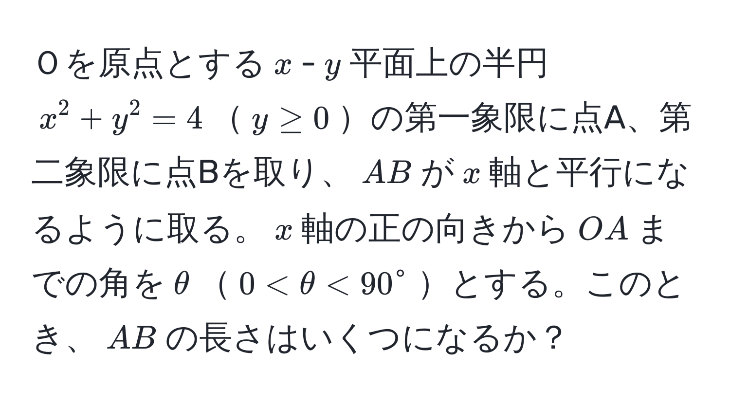 Ｏを原点とする$x$-$y$平面上の半円$x^2 + y^2 = 4$$y ≥ 0$の第一象限に点A、第二象限に点Bを取り、$AB$が$x$軸と平行になるように取る。$x$軸の正の向きから$OA$までの角を$θ$$0 < θ < 90°$とする。このとき、$AB$の長さはいくつになるか？