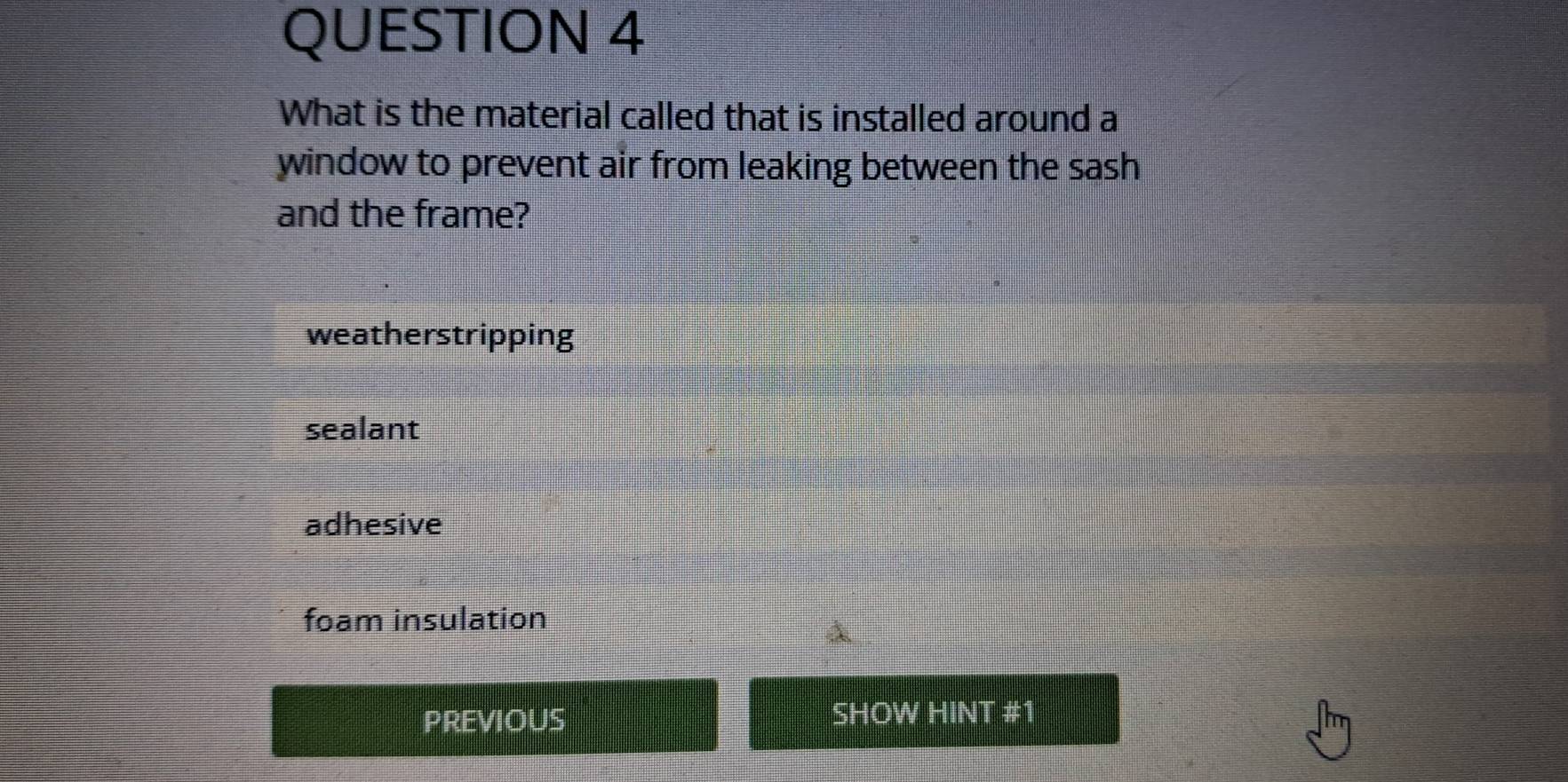 What is the material called that is installed around a
window to prevent air from leaking between the sash
and the frame?
weatherstripping
sealant
adhesive
foam insulation
PREVIOUS SHOW HINT #1