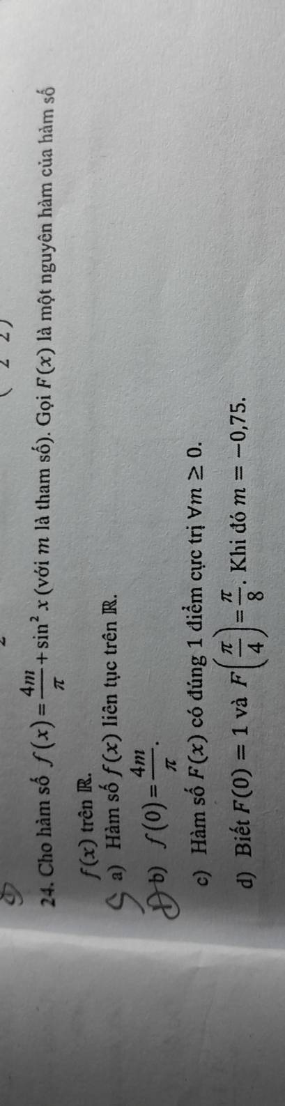 angle 22 
24. Cho hàm số f(x)= 4m/π  +sin^2x (với m là tham số). Gọi F(x) là một nguyên hàm của hàm số
f(x) trên R. 
a) Hàm số f(x) liên tục trên R. 
b) f(0)= 4m/π  . 
c) Hàm số F(x) có đúng 1 điểm cực trị forall m≥ 0. 
d) Biết F(0)=1 và F( π /4 )= π /8 . Khi đó m=-0,75.