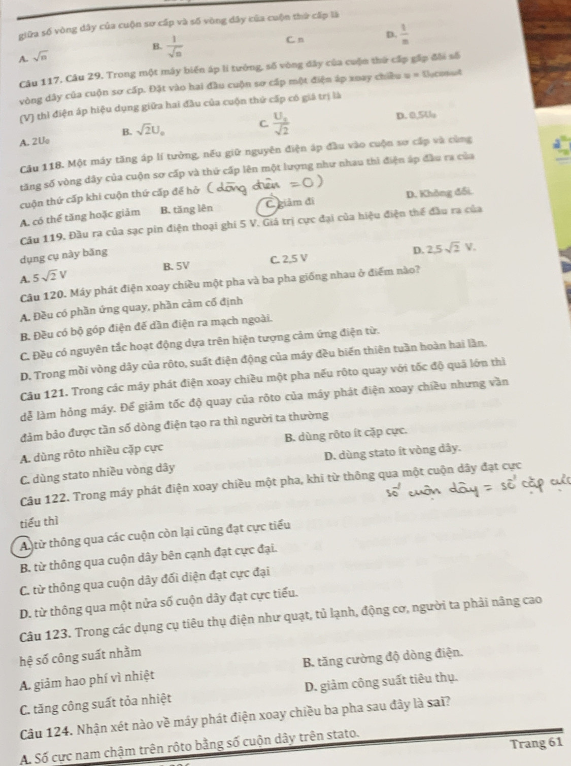 giữa số vòng dây của cuộn sơ cấp và số vòng dây của cuộn thứ cấp là
B.  1/sqrt(n) 
C n
D.  1/n 
A. sqrt(n)
Câu 117. Câu 29. Trong một máy biến áp li tưởng, số vòng đây của cuộn thứ cấp gấp đội số
vòng dây của cuộn sơ cấp. Đặt vào hai đầu cuộn sơ cấp một điện áp xuay chiều w= Oycomnt
(V) thì điện áp hiệu dụng giữa hai đầu của cuộn thứ cấp có giá trị là
D. 0,5U
A. 2Uo B. sqrt(2)U_0
C. frac U_2sqrt(2)
Câu 118. Một máy tăng áp lí tưởng, nếu giữ nguyên điện áp đầu vào cuộn sơ cấp và cùng
tăng số vòng dây của cuộn sơ cấp và thứ cấp lên một lượng như nhau thì điện áp đầu ra của
cuộn thứ cấp khi cuộn thứ cấp để hở
A. có thể tăng hoặc giảm B. tăng lên C giâm đi D. Không đối.
Câu 119. Đầu ra của sạc pin điện thoại ghi 5 V. Giá trị cực đại của hiệu điện thể đầu ra của
dụng cụ này bǎng
B.5V C. 2,5 V D. 2,5sqrt(2)V.
A. 5sqrt(2)V
Câu 120. Máy phát điện xoay chiều một pha và ba pha giống nhau ở điểm nào?
A. Đều có phần ứng quay, phần cảm cố định
B. Đều có bộ góp điện đế dần điện ra mạch ngoài.
C. Đều có nguyên tắc hoạt động dựa trên hiện tượng cảm ứng điện từ.
D. Trong mồi vòng dây của rôto, suất điện động của máy đều biến thiên tuần hoàn hai lần.
Câu 121. Trong các máy phát điện xoay chiều một pha nếu rộto quay với tốc độ quả lớn thì
dễ làm hỏng máy. Để giảm tốc độ quay của rôto của máy phát điện xoay chiều nhưng văn
đảm bảo được tần số dòng điện tạo ra thì người ta thường
A. dùng rôto nhiều cặp cực B. dùng rôto ít cặp cực.
C. dùng stato nhiều vòng dây D. dùng stato ít vòng dây.
Câu 122. Trong máy phát điện xoay chiều một pha, khi từ thông qua một cuộn dây đạt cực
tiếu thì
An từ thông qua các cuộn còn lại cũng đạt cực tiểu
B. từ thông qua cuộn dây bên cạnh đạt cực đại.
C. từ thông qua cuộn dây đối diện đạt cực đại
D. từ thông qua một nửa số cuộn dây đạt cực tiểu.
Câu 123. Trong các dụng cụ tiêu thụ điện như quạt, tủ lạnh, động cơ, người ta phải nâng cao
hệ số công suất nhằm
A. giảm hao phí vì nhiệt B. tăng cường độ dòng điện.
C. tăng công suất tỏa nhiệt D. giảm công suất tiêu thụ.
Câu 124. Nhận xét nào về máy phát điện xoay chiều ba pha sau đây là sai?
Trang 61
A. Số cực nam chậm trên rộto bằng số cuộn dây trên stato.