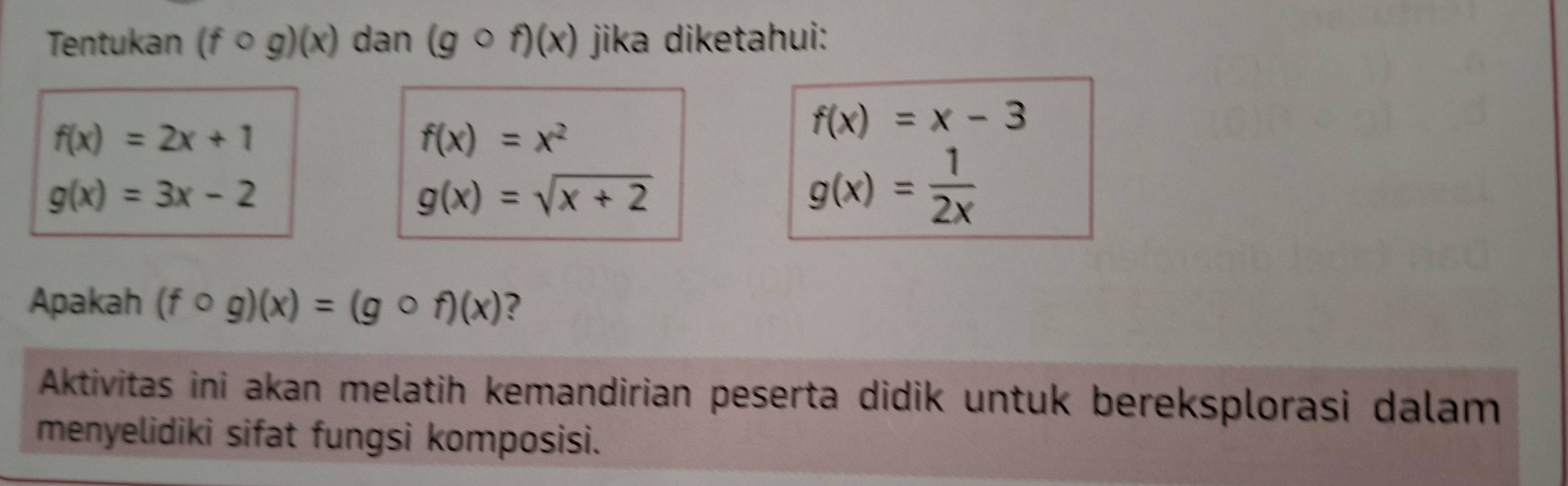 Tentukan (fcirc g)(x) dan (gcirc f)(x) jika diketahui:
f(x)=2x+1
f(x)=x^2
f(x)=x-3
g(x)=3x-2
g(x)=sqrt(x+2)
g(x)= 1/2x 
Apakah (fcirc g)(x)=(gcirc f)(x) ? 
Aktivitas ini akan melatih kemandirian peserta didik untuk bereksplorasi dalam 
menyelidiki sifat fungsi komposisi.