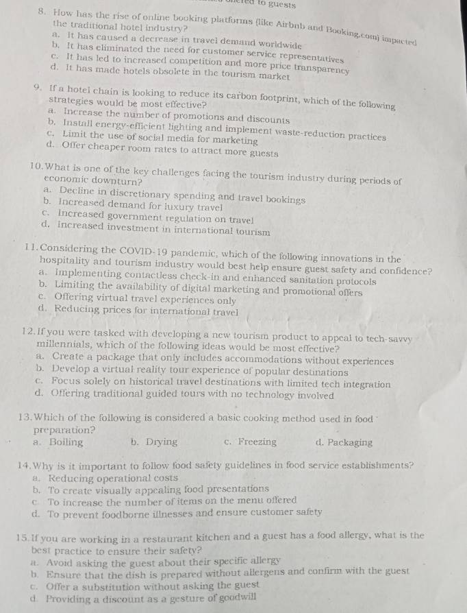 onered to guests 
8. How has the rise of online booking platforms (like Airbnb and Booking.com) impacted
the traditional hotel industry?
a. It has caused a decrease in travel demand worldwide
b. It has eliminated the need for customer service representatives
c. It has led to increased competition and more price transparency
d. It has made hotels obsolete in the tourism market
9. If a hotel chain is looking to reduce its carbon footprint, which of the following
strategies would be most effective?
a. Increase the number of promotions and discounts
b. Install energy-efficient lighting and implement waste-reduction practices
c. Limit the use of social media for marketing
d. Offer cheaper room rates to attract more guests
10. What is one of the key challenges facing the tourism industry during periods of
economic downturn?
a. Decline in discretionary spending and travel bookings
b. Increased demand for luxury travel
c. Increased government regulation on travel
d. Increased investment in international tourism
11. Considering the COVID-19 pandemic, which of the following innovations in the
hospitality and tourism industry would best help ensure guest safety and confidence?
a. Implementing contactless check-in and enhanced sanitation protocols
b. Limiting the availability of digital marketing and promotional offers
c. Offering virtual travel experiences only
d. Reducing prices for international travel
12. If you were tasked with developing a new tourism product to appeal to tech-savvy
millennials, which of the following ideas would be most effective?
a. Create a package that only includes accommodations without experiences
b. Develop a virtual reality tour experience of popular destinations
c. Focus solely on historical travel destinations with limited tech integration
d. Offering traditional guided tours with no technology involved
13.Which of the following is considered a basic cooking method used in food
preparation?
a. Boiling b. Drying c. Freezing d. Packaging
14.Why is it important to follow food safety guidelines in food service establishments?
a. Reducing operational costs
b. To create visually appealing food presentations
c. To increase the number of items on the menu offered
d. To prevent foodborne illnesses and ensure customer safety
15. If you are working in a restaurant kitchen and a guest has a food allergy, what is the
best practice to ensure their safety?
a. Avoid asking the guest about their specific allergy
b. Ensure that the dish is prepared without allergens and confirm with the guest
c. Offer a substitution without asking the guest
d. Providing a discount as a gesture of goodwill