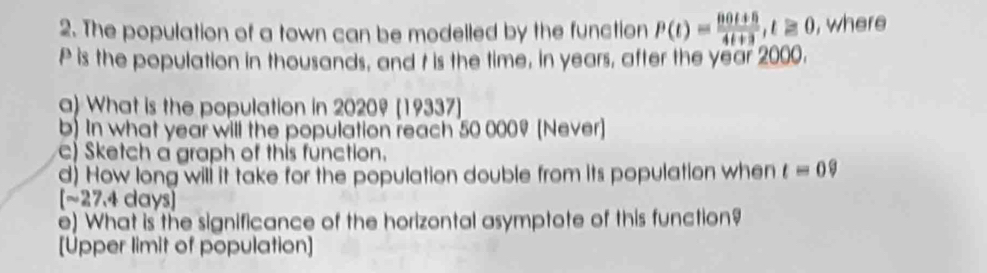 The population of a town can be modelled by the function P(t)= (80t+6)/4t+3 , t≥ 0 , where
P is the population in thousands, and t is the time, in years, after the year 2000. 
a) What is the population in 20209 [19337] 
b) In what year will the population reach 50 0009 [Never] 
c) Sketch a graph of this function. 
d) How long will it take for the population double from its population when t=0? 
[~ 27.4 days ] 
e) What is the significance of the horizontal asymptote of this function? 
[Upper limit of population]