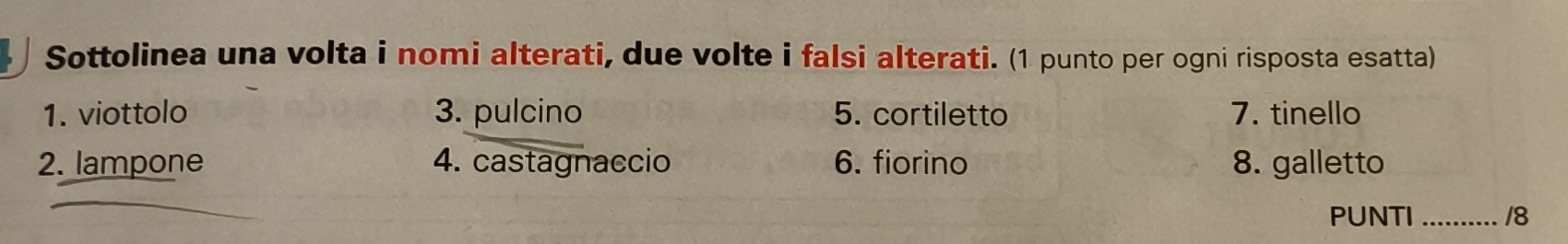 Sottolinea una volta i nomi alterati, due volte i falsi alterati. (1 punto per ogni risposta esatta) 
1. viottolo 3. pulcino 5. cortiletto 7. tinello 
2. lampone 4. castagnaccio 6. fiorino 8. galletto 
PUNTI_ 18