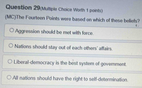 Question 29(Multiple Choice Worth 1 points)
(MC)The Fourteen Points were based on which of these beliefs?
。
Aggression should be met with force.
Nations should stay out of each others' affairs.
Liberal-democracy is the best system of government.
All nations should have the right to self-determination.