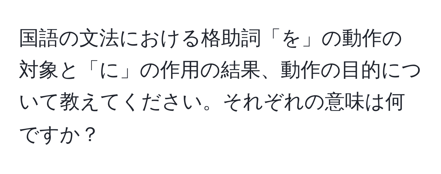 国語の文法における格助詞「を」の動作の対象と「に」の作用の結果、動作の目的について教えてください。それぞれの意味は何ですか？