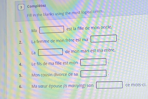 Complétez 
Fill in the blanks using the most logical term. 
1. Ma □ □ est la fille de mon oncle. 
2. La femme de mon frère est ma □ 
3. La f_DC de mon mari est ma mère. 
4. Le fils de ma fille est mon 2sqrt(12)
5. Mon cousin divorce de sa □. 
6. Ma sœur épouse (is marrying) son □ ce mois-ci.