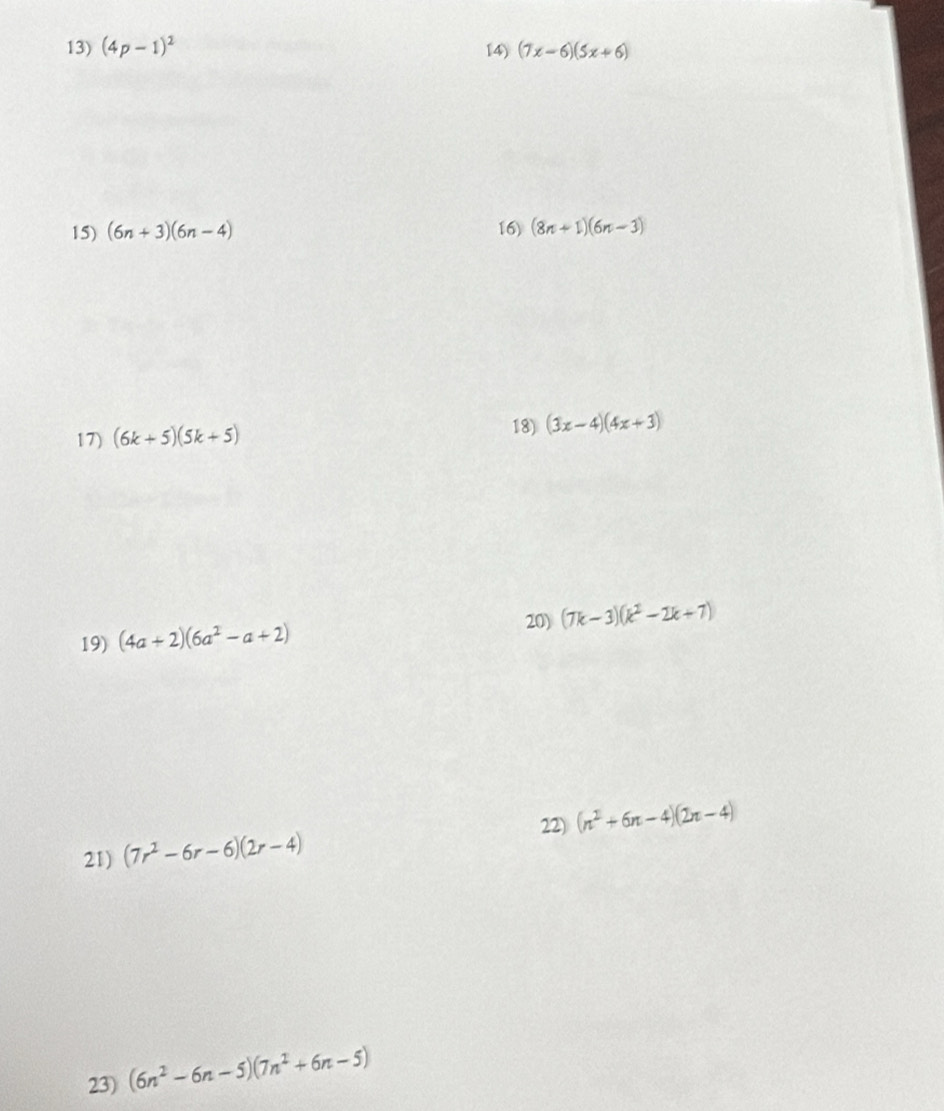 (4p-1)^2 14) (7x-6)(5x+6)
15) (6n+3)(6n-4) 16) (8n+1)(6n-3)
17) (6k+5)(5k+5)
18) (3x-4)(4x+3)
20) 
19) (4a+2)(6a^2-a+2) (7k-3)(k^2-2k+7)
22) (n^2+6n-4)(2n-4)
21) (7r^2-6r-6)(2r-4)
23) (6n^2-6n-5)(7n^2+6n-5)