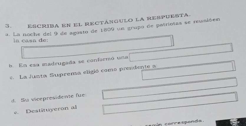 ESCRIBA EN EL RECTÁNGULO LA RESPUESTA.
a. La noche del 9 de agosto de 1809 un grupo de patriotas se reunióen
la casa de:
b. En esa madrugada se conformó una
c. La Junta Suprema eligió como presidente a:
d. Su vicepresidente fue:
c. Destituyeron al
co ún corresponda.