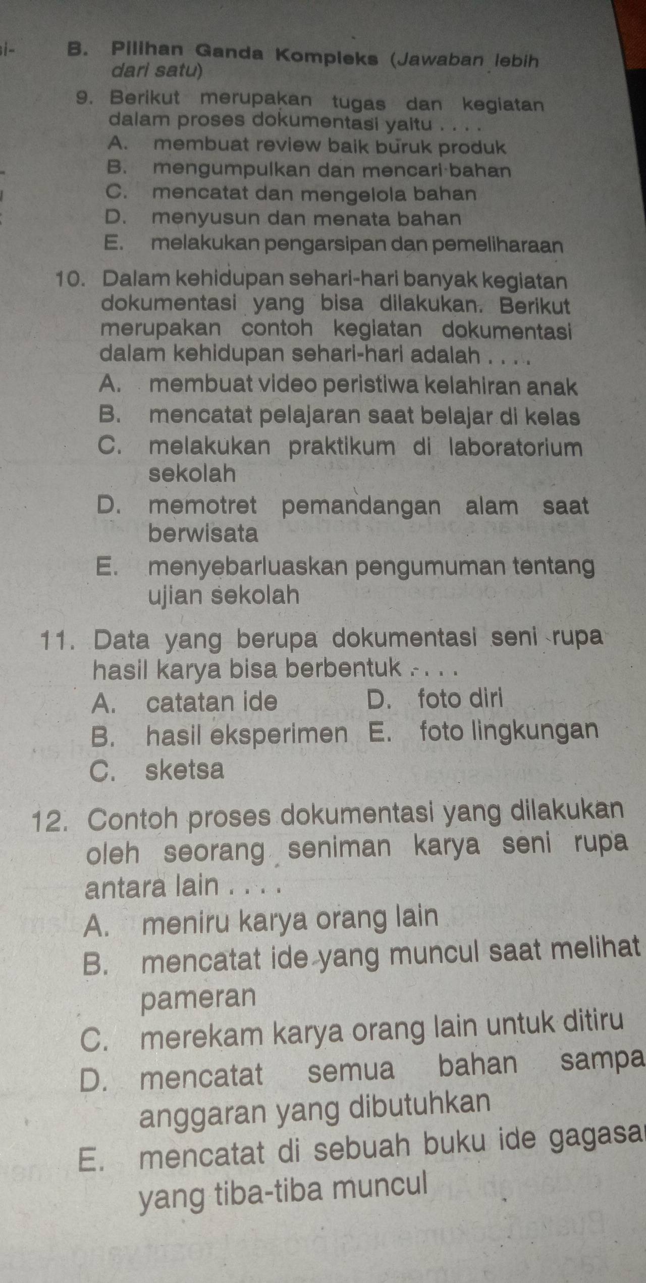 i- B. Pilihan Ganda Kompleks (Jawaban lebih
dari satu)
9. Berikut merupakan tugas dan kegiatan
dalam proses dokumentasi yaitu . . .
A. membuat review baik buruk produk
B. mengumpulkan dan mencari bahan
C. mencatat dan mengelola bahan
D. menyusun dan menata bahan
E. melakukan pengarsipan dan pemeliharaan
10. Dalam kehidupan sehari-hari banyak kegiatan
dokumentasi yang bisa dilakukan. Berikut
merupakan contoh kegiatan dokumentasi
dalam kehidupan sehari-hari adalah . . ..
A. membuat video peristiwa kelahiran anak
B. mencatat pelajaran saat belajar di kelas
C. melakukan praktikum di laboratorium
sekolah
D. memotret pemandangan alam saat
berwisata
E. menyebarluaskan pengumuman tentang
ujian sekolah
11. Data yang berupa dokumentasi seni rupa
hasil karya bisa berbentuk . . . .
A. catatan ide D. foto diri
B. hasil eksperimen E. foto lingkungan
C. sketsa
12. Contoh proses dokumentasi yang dilakukan
oleh seorang seniman karya seni rupa
antara lain . . . .
A. meniru karya orang lain
B. mencatat ide yang muncul saat melihat
pameran
C. merekam karya orang lain untuk ditiru
D. mencatat semua bahan sampa
anggaran yang dibutuhkan
E. mencatat di sebuah buku ide gagasa
yang tiba-tiba muncul