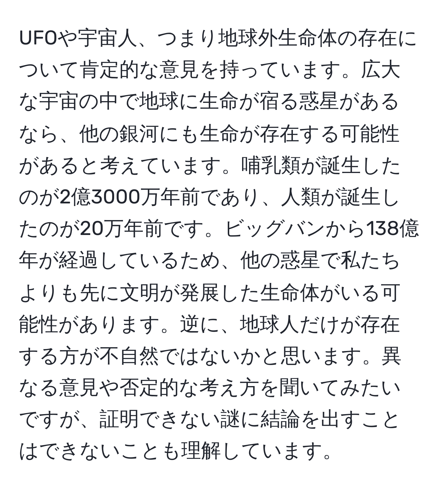 UFOや宇宙人、つまり地球外生命体の存在について肯定的な意見を持っています。広大な宇宙の中で地球に生命が宿る惑星があるなら、他の銀河にも生命が存在する可能性があると考えています。哺乳類が誕生したのが2億3000万年前であり、人類が誕生したのが20万年前です。ビッグバンから138億年が経過しているため、他の惑星で私たちよりも先に文明が発展した生命体がいる可能性があります。逆に、地球人だけが存在する方が不自然ではないかと思います。異なる意見や否定的な考え方を聞いてみたいですが、証明できない謎に結論を出すことはできないことも理解しています。