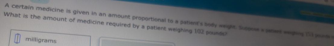 A certain medicine is given in an amount proportional to a patient's body weight. Suppose a patient weighing 15) pound
What is the amount of medicine required by a patient weighing 102 pounds?
milligrams