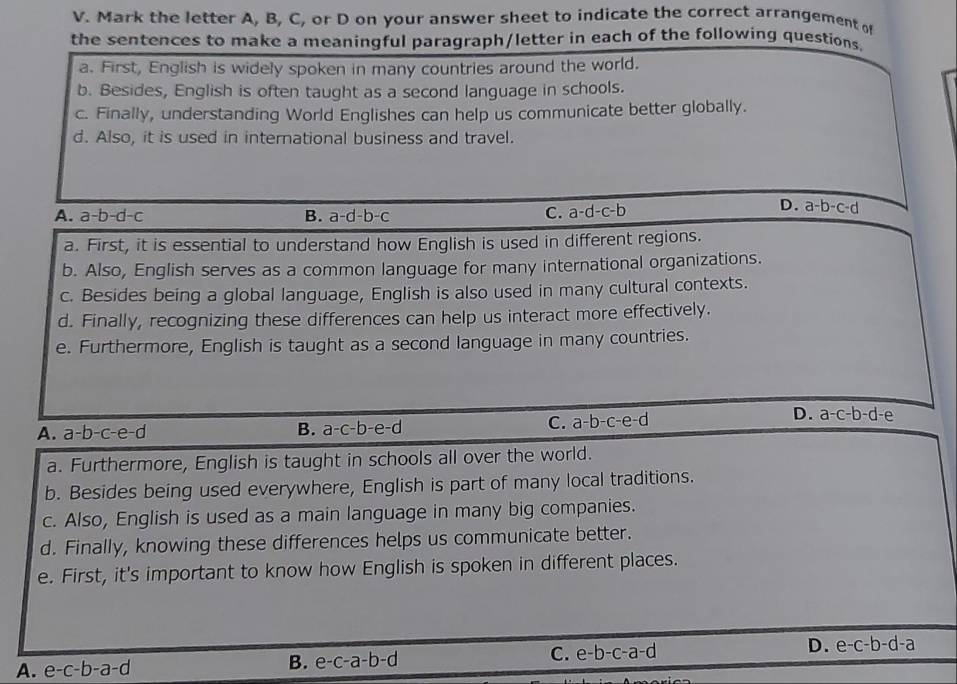 Mark the letter A, B, C, or D on your answer sheet to indicate the correct arrangement o
the sentences to make a meaningful paragraph/letter in each of the following questions.
a. First, English is widely spoken in many countries around the world.
b. Besides, English is often taught as a second language in schools.
c. Finally, understanding World Englishes can help us communicate better globally.
d. Also, it is used in international business and travel.
A. a-b-d-c B. a-d-b-c C. a-d-c-b
D. a-b-c-d
a. First, it is essential to understand how English is used in different regions.
b. Also, English serves as a common language for many international organizations.
c. Besides being a global language, English is also used in many cultural contexts.
d. Finally, recognizing these differences can help us interact more effectively.
e. Furthermore, English is taught as a second language in many countries.
D. a-c-b-d-e
A. a-b-c-e-d B. a-c-b-e-d
C. a-b-c-e-d
a. Furthermore, English is taught in schools all over the world.
b. Besides being used everywhere, English is part of many local traditions.
c. Also, English is used as a main language in many big companies.
d. Finally, knowing these differences helps us communicate better.
e. First, it's important to know how English is spoken in different places.
A. e-c-b-a-d B. e-c-a-b-d C. e-b-c-a-d D. e-c-b-d-a