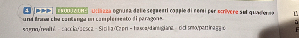 DDD PRODOZIONE Utilizza ognuna delle seguenti coppie di nomi per scrivere sul quaderno n 
una frase che contenga un complemento di paragone. 
a 
sogno/realtà - caccia/pesca - Sicilia/Capri - fiasco/damigiana - ciclismo/pattinaggio F