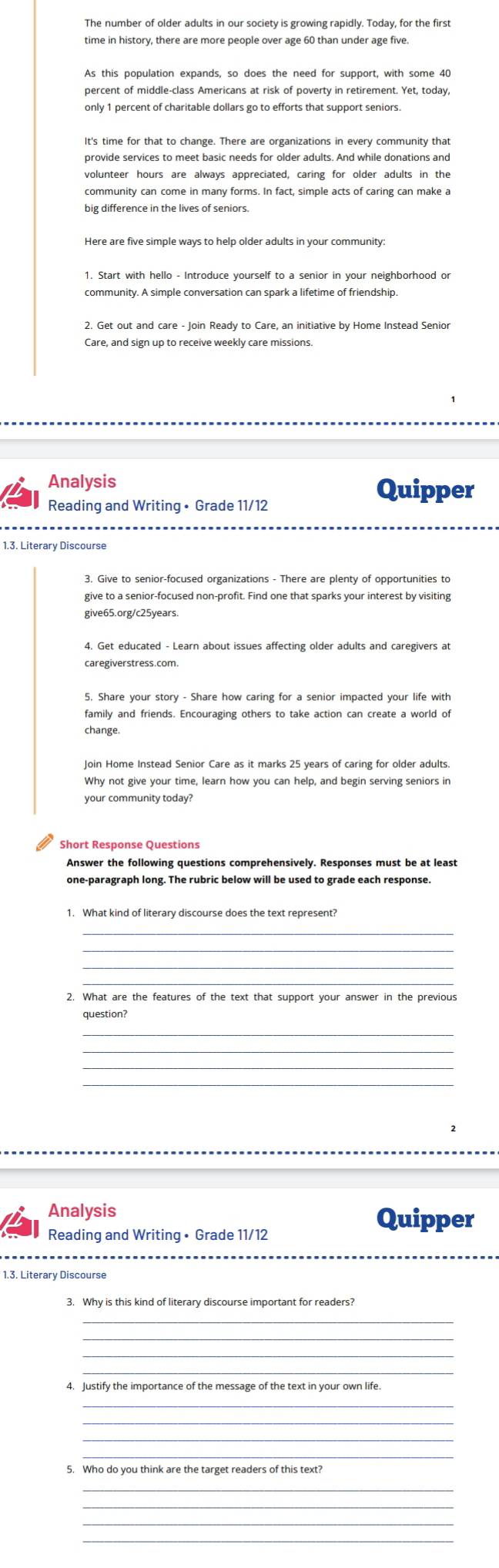 The number of older adults in our society is growing rapidly. Today, for the first 
time in history, there are more people over age 60 than under age five. 
As this population expands, so does the need for support, with some 40
percent of middle-class Americans at risk of poverty in retirement. Yet, today, 
provide services to meet basic needs for older adults. And while donations and 
volunteer hours are always appreciated, caring for older adults in the 
community can come in many forms. In fact, simple acts of caring can make a 
big difference in the lives of seniors. 
Here are five simple ways to help older adults in your community: 
1. Start with hello - Introduce yourself to a senior in your neighborhood or 
community. A simple conversation can spark a lifetime of friendship. 
2. Get out and care - Join Ready to Care, an initiative by Home Instead Senior 
Care, and sign up to receive weekly care missions. 
Analysis 
Quipper 
Reading and Writing • Grade 11/12 
1.3. Literary Discourse 
3. Give to senior-focused organizations - There are plenty of opportunities to 
give to a senior-focused non-profit. Find one that sparks your interest by visiting 
give65.org/c25years. 
caregiverstress.com. 
family and friends. Encouraging others to take action can create a world of 
change. 
Join Home Instead Senior Care as it marks 25 years of caring for older adults. 
Why not give your time, learn how you can help, and begin serving seniors in 
your community today? 
Answer the following questions comprehensively. Responses must be at least 
one-paragraph long. The rubric below will be used to grade each response. 
1. What kind of literary discourse does the text represent? 
_ 
2. What are the features of the text that support your answer in the previous 
question? 
_ 
_ 
_ 
_ 
Analysis Quipper 
Reading and Writing • Grade 11/12
1.3. Literary Discourse 
3. Why is this kind of literary discourse important for readers? 
_ 
_ 
_ 
4. Justify the importance of the message of the text in your own life 
5. Who do you think are the target readers of this text? 
_ 
_