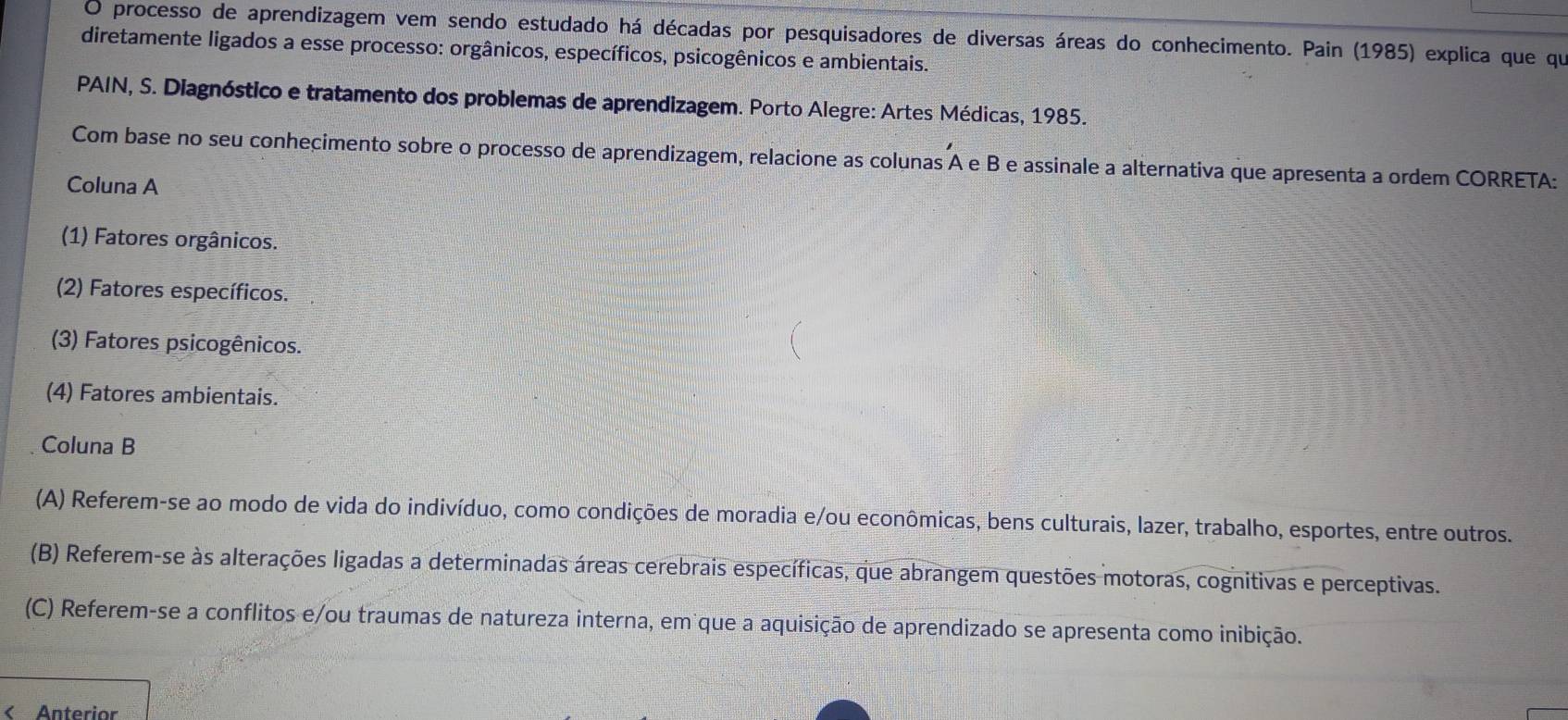 processo de aprendizagem vem sendo estudado há décadas por pesquisadores de diversas áreas do conhecimento. Pain (1985) explica que que
diretamente ligados a esse processo: orgânicos, específicos, psicogênicos e ambientais.
PAIN, S. Diagnóstico e tratamento dos problemas de aprendizagem. Porto Alegre: Artes Médicas, 1985.
Com base no seu conhecimento sobre o processo de aprendizagem, relacione as colunas A e B e assinale a alternativa que apresenta a ordem CORRETA:
Coluna A
(1) Fatores orgânicos.
(2) Fatores específicos.
(3) Fatores psicogênicos.
(4) Fatores ambientais.
Coluna B
(A) Referem-se ao modo de vida do indivíduo, como condições de moradia e/ou econômicas, bens culturais, lazer, trabalho, esportes, entre outros.
(B) Referem-se às alterações ligadas a determinadas áreas cerebrais específicas, que abrangem questões motoras, cognitivas e perceptivas.
(C) Referem-se a conflitos e/ou traumas de natureza interna, em que a aquisição de aprendizado se apresenta como inibição.
< Anterior