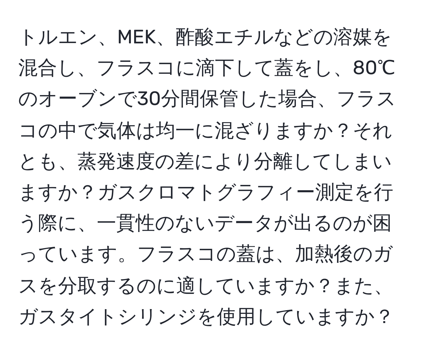 トルエン、MEK、酢酸エチルなどの溶媒を混合し、フラスコに滴下して蓋をし、80℃のオーブンで30分間保管した場合、フラスコの中で気体は均一に混ざりますか？それとも、蒸発速度の差により分離してしまいますか？ガスクロマトグラフィー測定を行う際に、一貫性のないデータが出るのが困っています。フラスコの蓋は、加熱後のガスを分取するのに適していますか？また、ガスタイトシリンジを使用していますか？