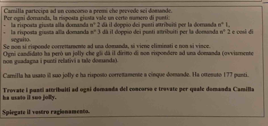 Camilla partecipa ad un concorso a premí che prevede sei domande. 
Per ogni domanda, la risposta giusta vale un certo numero di punti: 
la risposta giusta alla domanda n° 2 dà il doppio dei punti attribuiti per la domanda n°l, 
la rísposta giusta alla domanda n° 3 dà il doppio dei punti attribuiti per la domanda n° 2 e cosi di 
seguito. 
Se non sí risponde correttamente ad una domanda, sì viene eliminati e non si vince. 
Ogni candidato ha però un jolly che gli dà il diritto di non rispondere ad una domanda (ovviamente 
non guadagna i punti relativi a tale domanda). 
Camilla ha usato íl suo jolly e ha risposto correttamente a cinque domande. Ha ottenuto 177 punti. 
Trovate i punti attribuiti ad ogni domanda del concorso e trovate per quale domanda Camilla 
ha usato il suo jolly. 
Spiegate il vostro ragionamento.