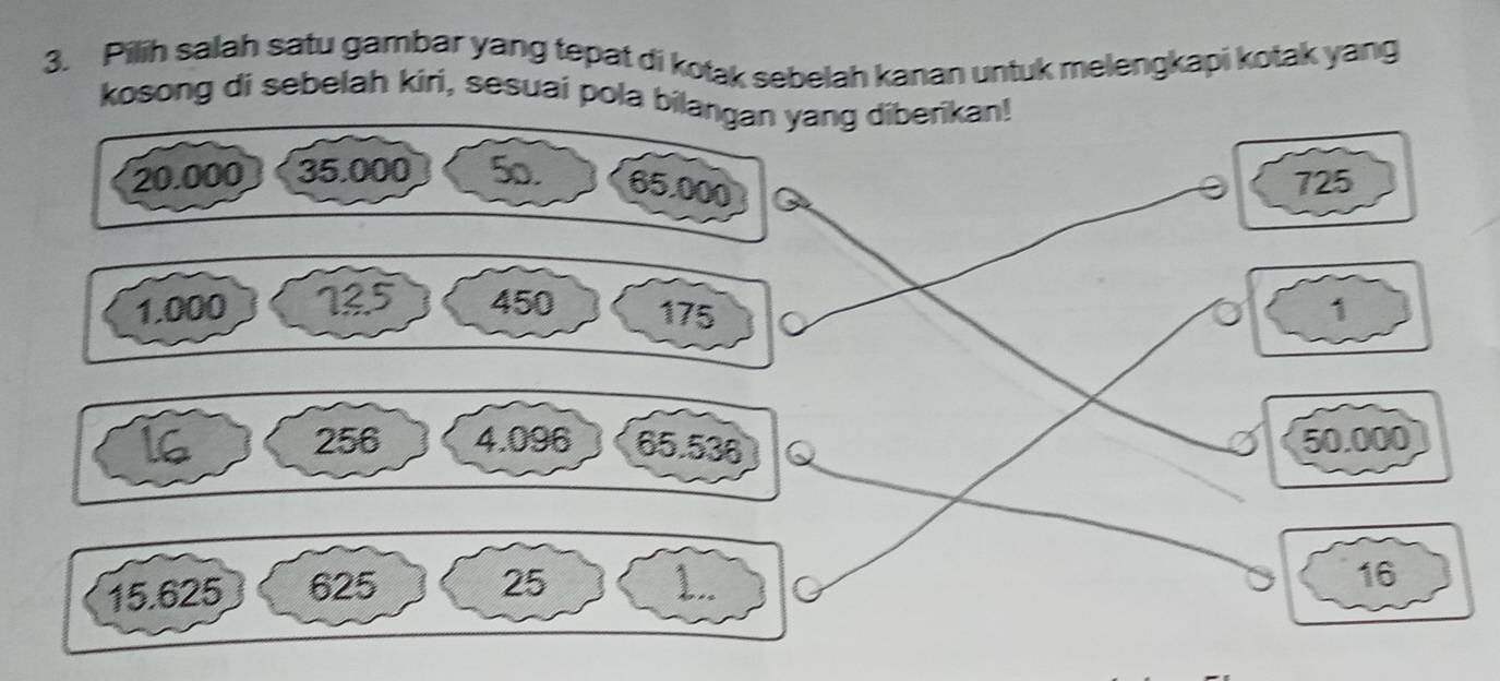 Pilih salah satu gambar yang tepat di kotak sebelah kanan untuk melengkapi kotak yang
kosong di sebelah kiri, sesuai pola bilang diberikan!
725
1
50.000
25
15.625 625 1..
16