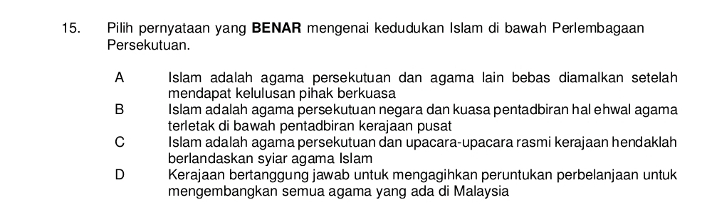 Pilih pernyataan yang BENAR mengenai kedudukan Islam di bawah Perlembagaan
Persekutuan.
A Islam adalah agama persekutuan dan agama lain bebas diamalkan setelah
mendapat kelulusan pihak berkuasa
B Islam adalah agama persekutuan negara dan kuasa pentadbiran hal ehwal agama
terletak di bawah pentadbiran kerajaan pusat
C Islam adalah agama persekutuan dan upacara-upacara rasmi kerajaan hendaklah
berlandaskan syiar agama Islam
D Kerajaan bertanggung jawab untuk mengagihkan peruntukan perbelanjaan untuk
mengembangkan semua agama yang ada di Malaysia