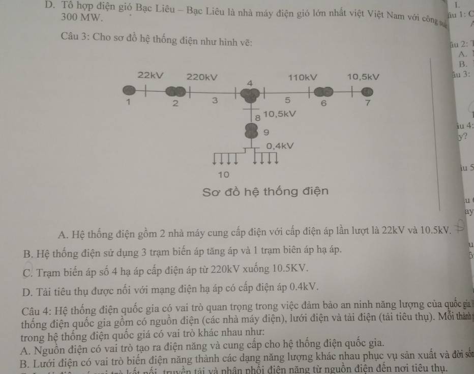 D. Tô hợp điện gió Bạc Liêu - Bạc Liêu là nhà máy điện gió lớn nhất việt Việt Nam với công v
300 MW.
âu 1:C
Câu 3: Cho sơ đồ hệ thống điện như hình vẽ:
âu 2: 1
A.
B.
âu 3:
àu 4:
y?
iu 5
Sơ đồ hệ thống điện
u
ay
A. Hệ thống điện gồm 2 nhà máy cung cấp điện với cấp điện áp lần lượt là 22kV và 10.5kV.
B. Hệ thống điện sử dụng 3 trạm biến áp tăng áp và 1 trạm biên áp hạ áp.
7
C. Trạm biến áp số 4 hạ áp cấp điện áp từ 220kV xuống 10.5KV.
D. Tải tiêu thụ được nối với mạng điện hạ áp có cấp điện áp 0.4kV.
Câu 4: Hệ thống điện quốc gia có vai trò quan trọng trong việc đảm bảo an ninh năng lượng của quốc gia
thống điện quốc gia gồm có nguồn điện (các nhà máy điện), lưới điện và tải điện (tải tiêu thụ). Mỗi thành
trong hệ thống điện quốc giá có vai trò khác nhau như:
A. Nguồn điện có vai trò tạo ra điện năng và cung cấp cho hệ thống điện quốc gia.
B. Lưới điện có vai trò biển điện năng thành các dạng năng lượng khác nhau phục vụ sản xuất và đời số
tốt nối truyền tải và phân phối điện năng từ nguồn điện đến nơi tiêu thu.