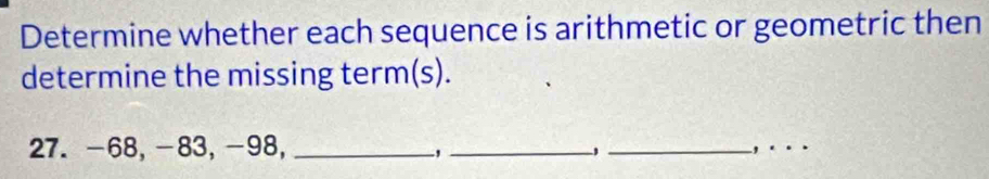 Determine whether each sequence is arithmetic or geometric then 
determine the missing term(s). 
27. -68, -83, -98, _、_ _, .