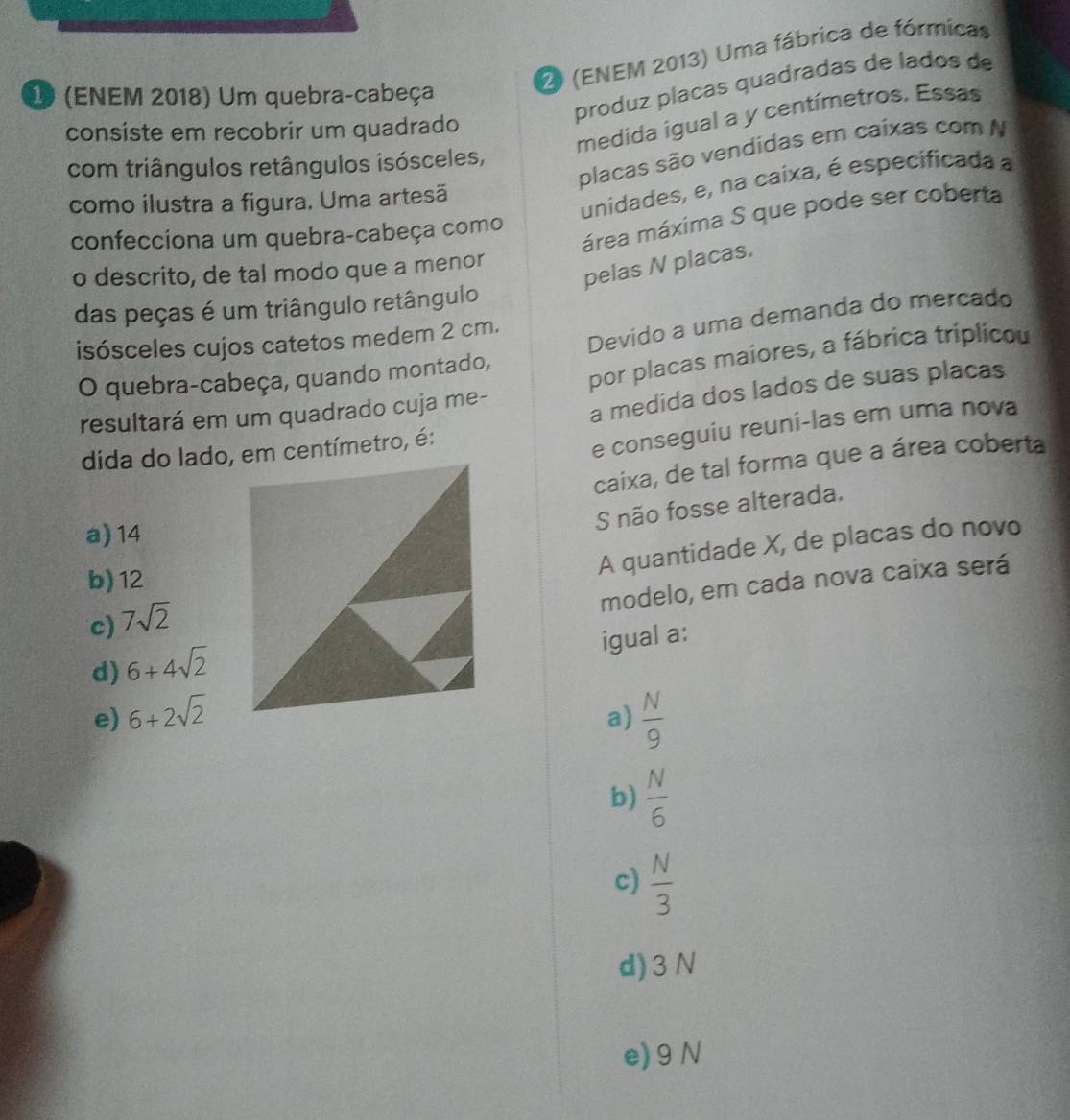 2 (ENEM 2013) Uma fábrica de fórmicas
produz placas quadradas de lados de
1 (ENEM 2018) Um quebra-cabeça
medida igual a y centímetros. Essas
consiste em recobrir um quadrado
placas são vendidas em caíxas com N
com triângulos retângulos isósceles,
como ilustra a figura. Uma artesã
unidades, e, na caixa, é especificada a
confecciona um quebra-cabeça como
área máxima S que pode ser coberta
o descrito, de tal modo que a menor
pelas N placas.
das peças é um triângulo retângulo
isósceles cujos catetos medem 2 cm.
O quebra-cabeça, quando montado, Devido a uma demanda do mercado
resultará em um quadrado cuja me- por placas maiores, a fábrica triplicou
a medida dos lados de suas placas
dida do lado, em centímetro, é:
e conseguiu reuni-las em uma nova
caixa, de tal forma que a área coberta
S não fosse alterada.
a) 14
b) 12
A quantidade X, de placas do novo
modelo, em cada nova caixa será
c) 7sqrt(2)
igual a:
d) 6+4sqrt(2)
e) 6+2sqrt(2) a)  N/9 
b)  N/6 
c)  N/3 
d) 3 N
e) 9 N