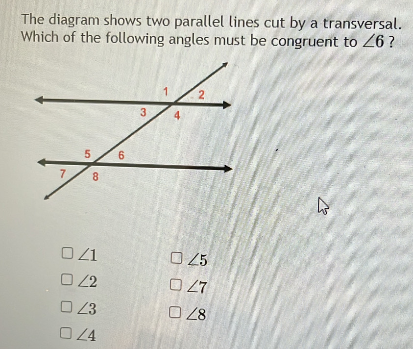 The diagram shows two parallel lines cut by a transversal.
Which of the following angles must be congruent to ∠ 6 ?
∠ 1
∠ 5
∠ 2
∠ 7
∠ 3
∠ 8
∠ 4