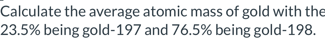 Calculate the average atomic mass of gold with the
23.5% being gold- 197 and 76.5% being gold- 198.