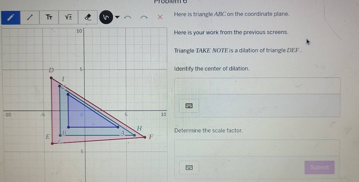 Probiem 6 
Tr sqrt(± ) l^ Here is triangle ABC on the coordinate plane. 
Here is your work from the previous screens. 
Triangle TAKE NOTE is a dilation of triangle DEF. 
Identify the center of dilation. 
Determine the scale factor. 
Submit